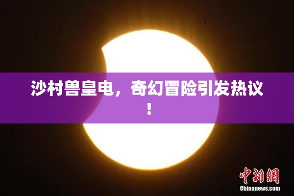 沙村兽皇电，奇幻冒险引发热议！