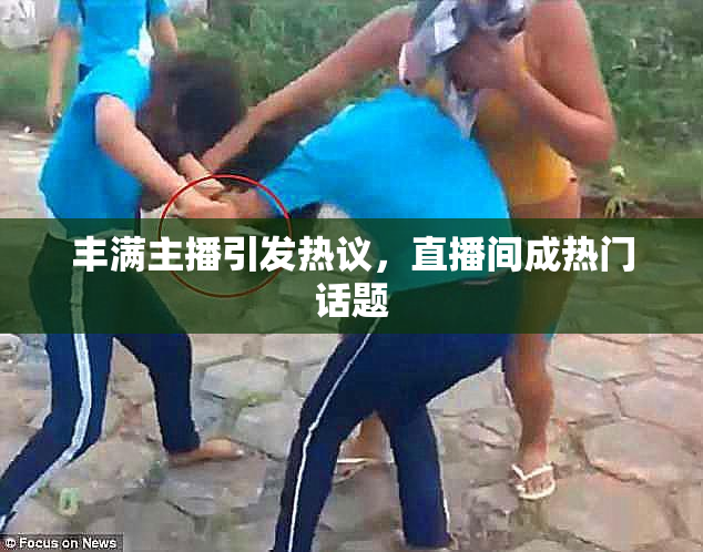 丰满主播引发热议，直播间成热门话题