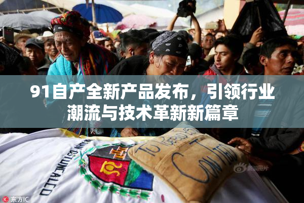91自产全新产品发布，引领行业潮流与技术革新新篇章