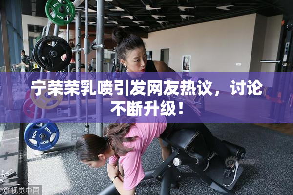 宁荣荣乳喷引发网友热议，讨论不断升级！