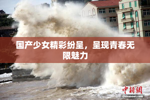 国产少女精彩纷呈，呈现青春无限魅力