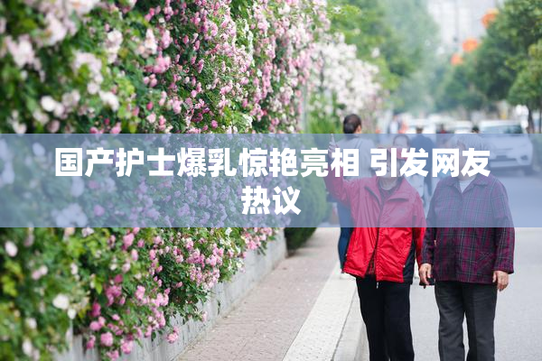 国产护士爆乳惊艳亮相 引发网友热议