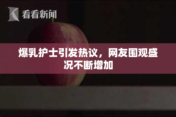爆乳护士引发热议，网友围观盛况不断增加