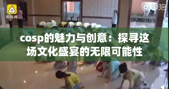 cosp的魅力与创意：探寻这场文化盛宴的无限可能性