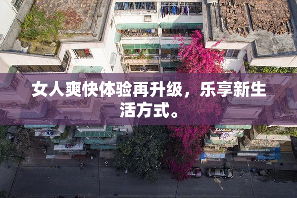 女人爽快体验再升级，乐享新生活方式。