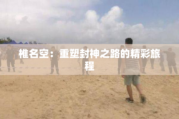 椎名空：重塑封神之路的精彩旅程