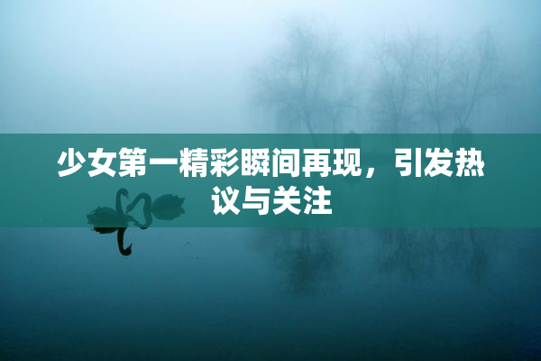少女第一精彩瞬间再现，引发热议与关注