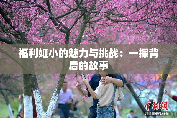 福利姬小的魅力与挑战：一探背后的故事