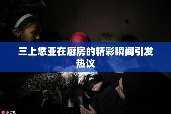 三上悠亚在厨房的精彩瞬间引发热议