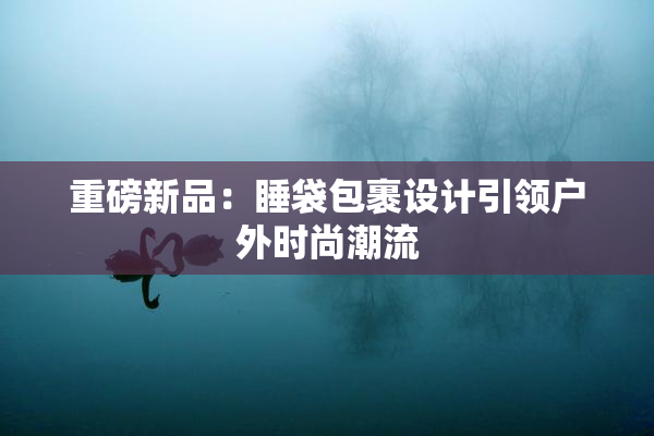 重磅新品：睡袋包裹设计引领户外时尚潮流
