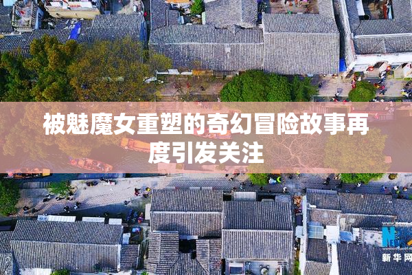 被魅魔女重塑的奇幻冒险故事再度引发关注