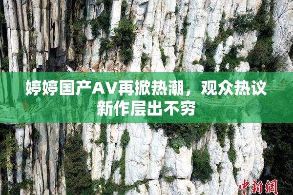 婷婷国产AV再掀热潮，观众热议新作层出不穷