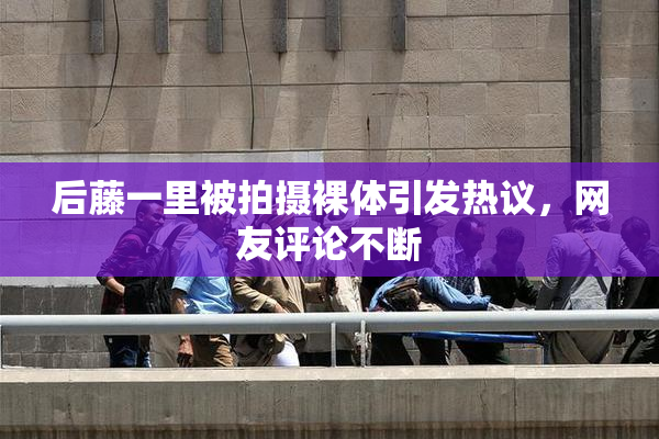 后藤一里被拍摄裸体引发热议，网友评论不断