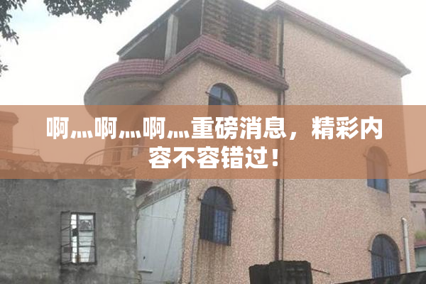 啊灬啊灬啊灬重磅消息，精彩内容不容错过！