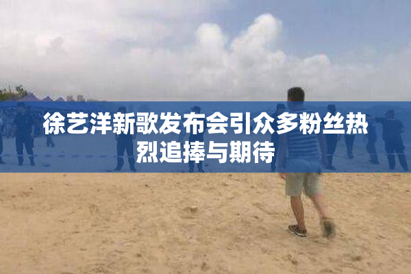 徐艺洋新歌发布会引众多粉丝热烈追捧与期待