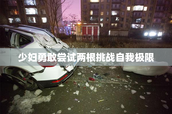 少妇勇敢尝试两根挑战自我极限