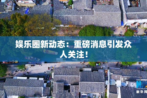 娱乐圈新动态：重磅消息引发众人关注！