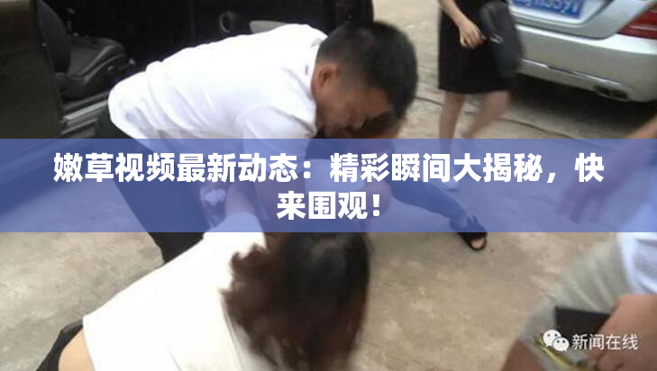嫩草视频最新动态：精彩瞬间大揭秘，快来围观！