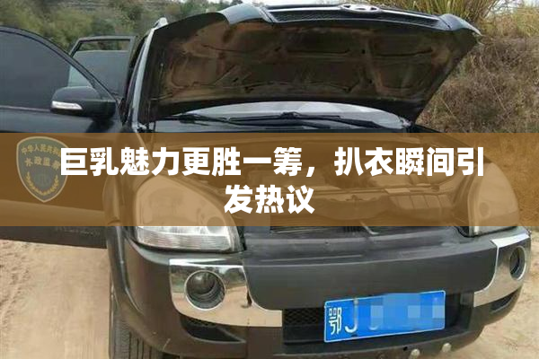 巨乳魅力更胜一筹，扒衣瞬间引发热议