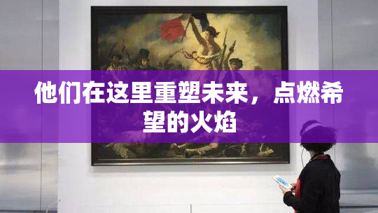 他们在这里重塑未来，点燃希望的火焰