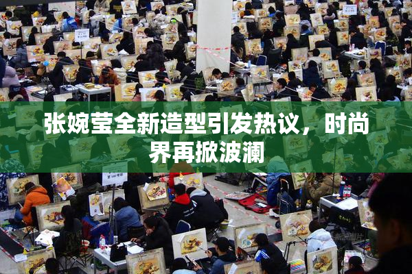 张婉莹全新造型引发热议，时尚界再掀波澜