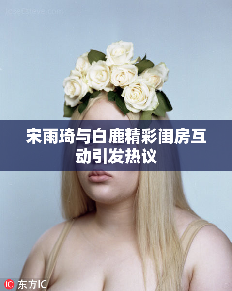 宋雨琦与白鹿精彩闺房互动引发热议
