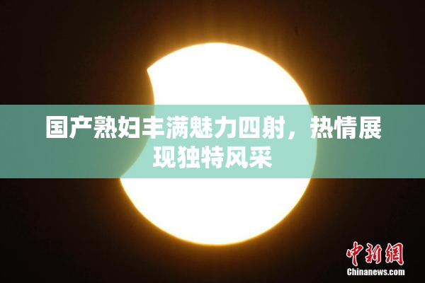 国产熟妇丰满魅力四射，热情展现独特风采