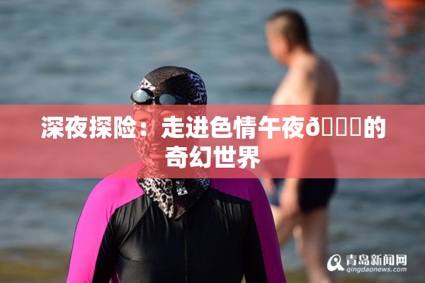 深夜探险：走进色情午夜🈚的奇幻世界