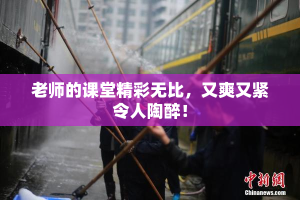 老师的课堂精彩无比，又爽又紧令人陶醉！