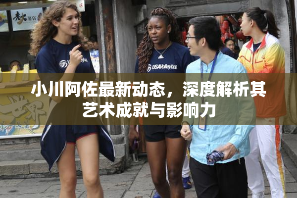 小川阿佐最新动态，深度解析其艺术成就与影响力