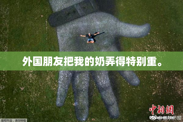外国朋友把我的奶弄得特别重。