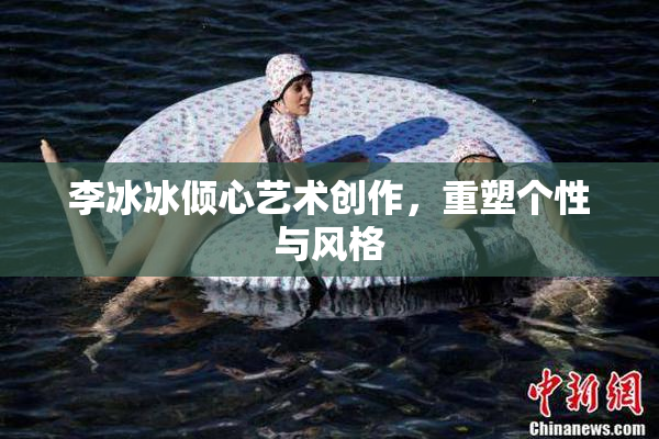 李冰冰倾心艺术创作，重塑个性与风格