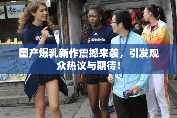 国产爆乳新作震撼来袭，引发观众热议与期待！