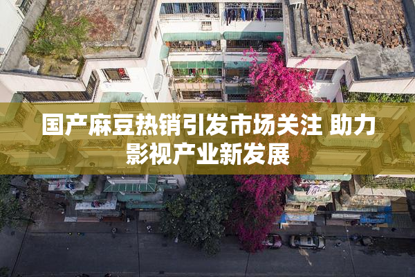 国产麻豆热销引发市场关注 助力影视产业新发展