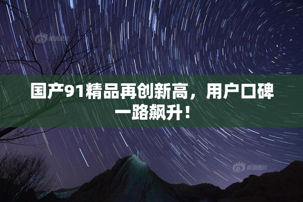 国产91精品再创新高，用户口碑一路飙升！