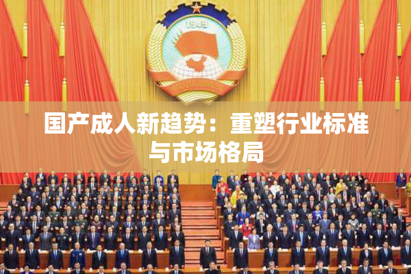 国产成人新趋势：重塑行业标准与市场格局