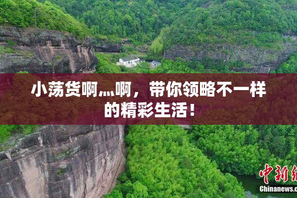 小荡货啊灬啊，带你领略不一样的精彩生活！