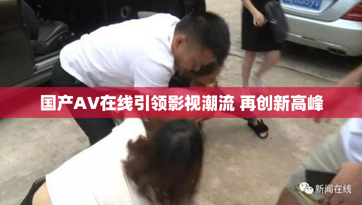 国产AV在线引领影视潮流 再创新高峰