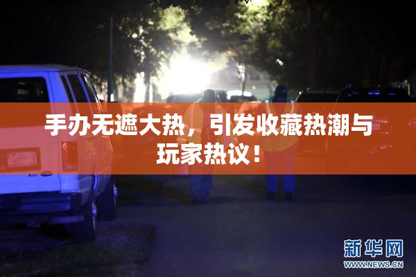 手办无遮大热，引发收藏热潮与玩家热议！