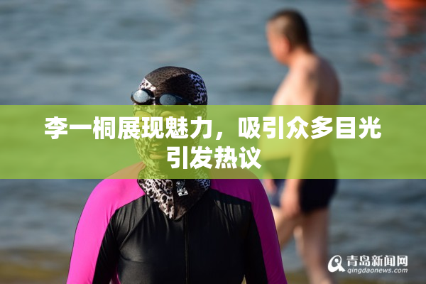 李一桐展现魅力，吸引众多目光引发热议