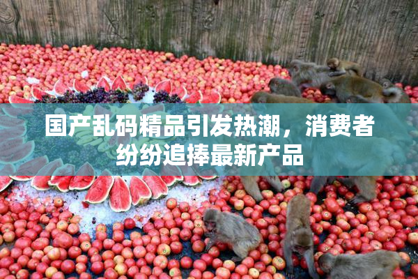 国产乱码精品引发热潮，消费者纷纷追捧最新产品