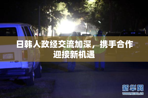 日韩人政经交流加深，携手合作迎接新机遇