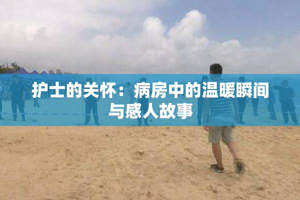 护士的关怀：病房中的温暖瞬间与感人故事