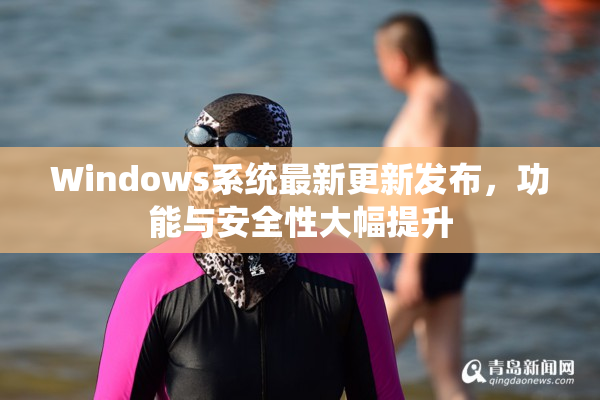 Windows系统最新更新发布，功能与安全性大幅提升