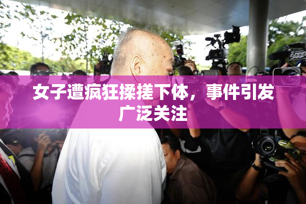 女子遭疯狂揉搓下体，事件引发广泛关注