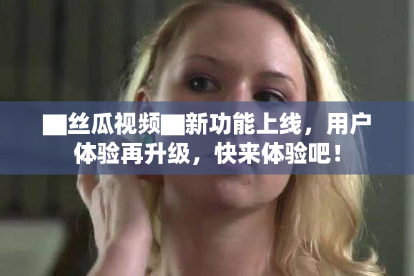 ▇丝瓜视频▇新功能上线，用户体验再升级，快来体验吧！