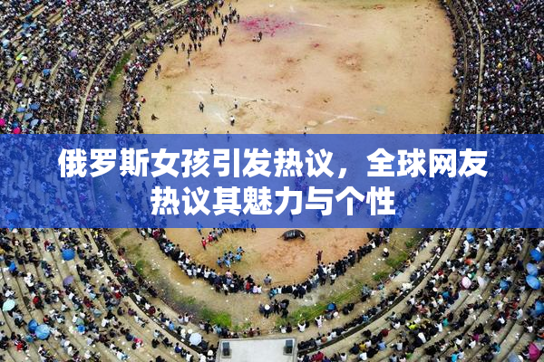 俄罗斯女孩引发热议，全球网友热议其魅力与个性
