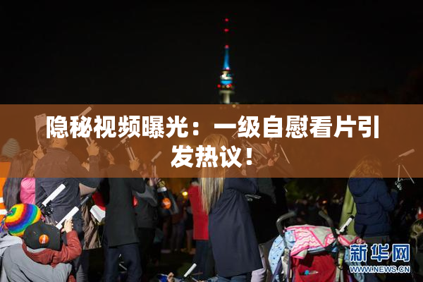 隐秘视频曝光：一级自慰看片引发热议！