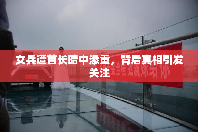 女兵遭首长暗中添重，背后真相引发关注