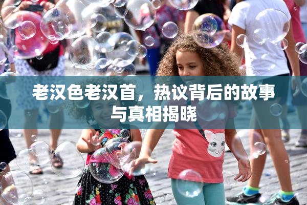 老汉色老汉首，热议背后的故事与真相揭晓